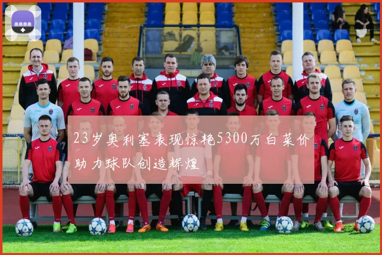 23岁奥利塞表现惊艳5300万白菜价助力球队创造辉煌