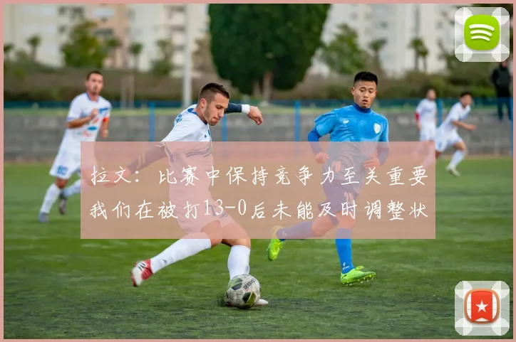 拉文：比赛中保持竞争力至关重要我们在被打13-0后未能及时调整状态