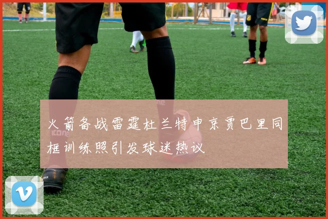 火箭备战雷霆杜兰特申京贾巴里同框训练照引发球迷热议