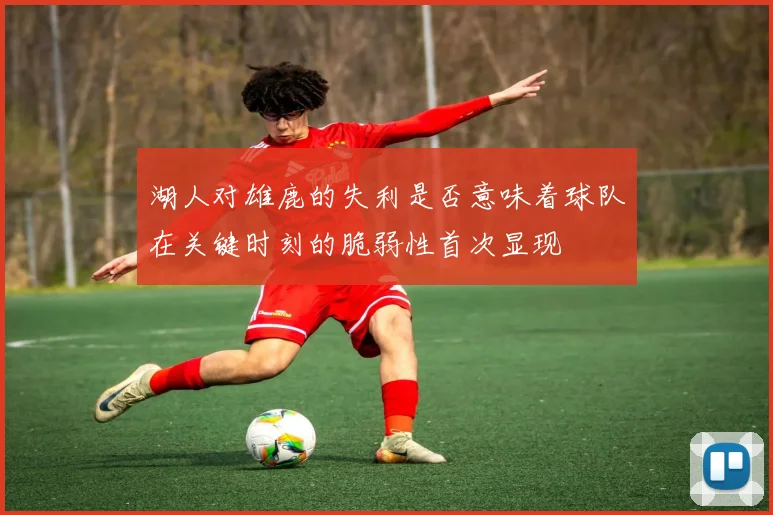 湖人对雄鹿的失利是否意味着球队在关键时刻的脆弱性首次显现