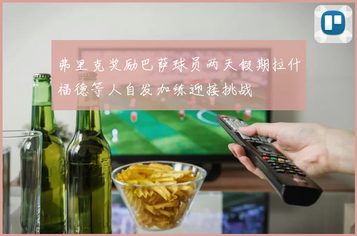 弗里克奖励巴萨球员两天假期拉什福德等人自发加练迎接挑战