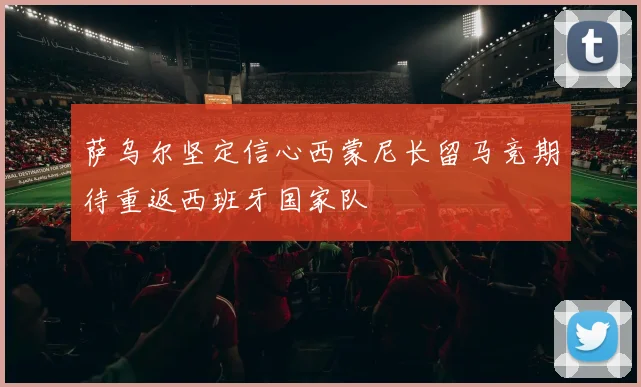 萨乌尔坚定信心西蒙尼长留马竞期待重返西班牙国家队