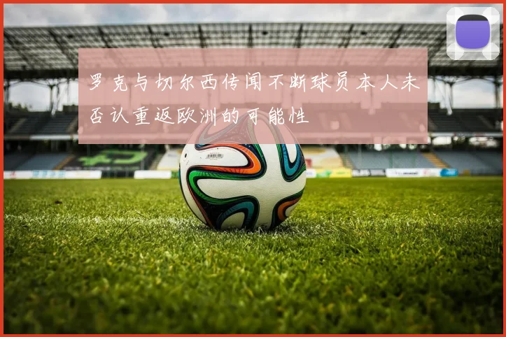 罗克与切尔西传闻不断球员本人未否认重返欧洲的可能性