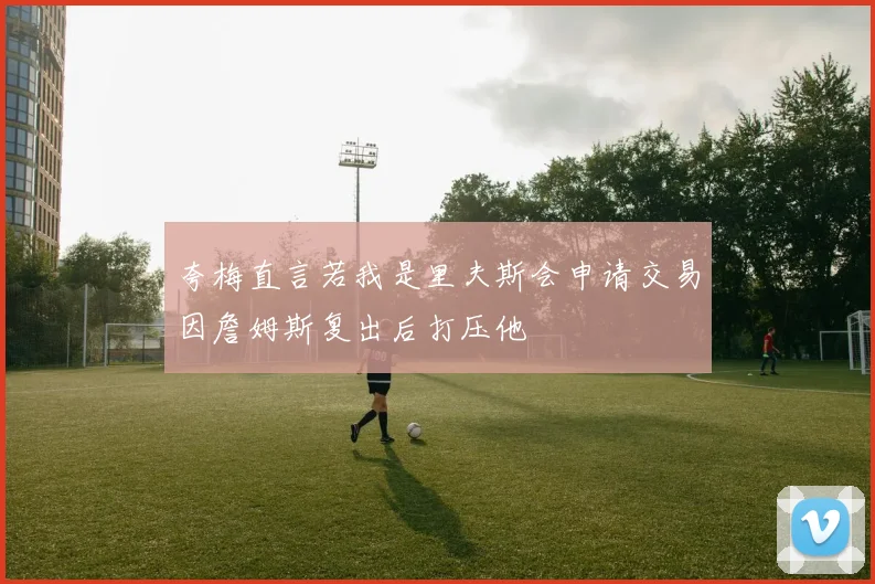 夸梅直言若我是里夫斯会申请交易因詹姆斯复出后打压他