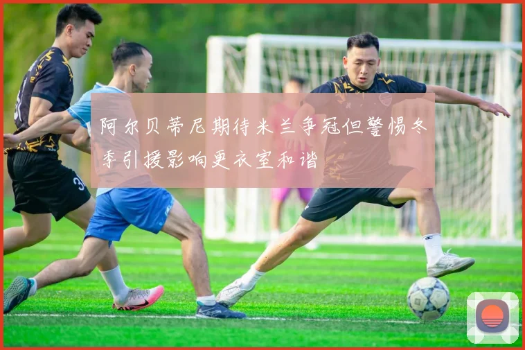 阿尔贝蒂尼期待米兰争冠但警惕冬季引援影响更衣室和谐