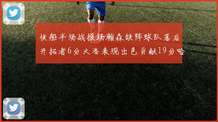快船半场战报杨瀚森缺阵球队落后开拓者6分大洛表现出色贡献19分哈登也有14分进账