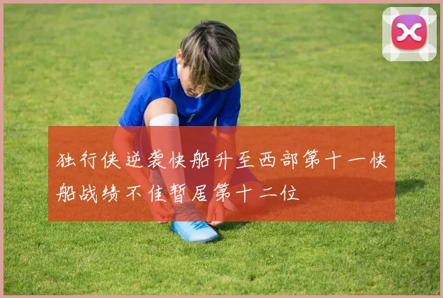 独行侠逆袭快船升至西部第十一快船战绩不佳暂居第十二位