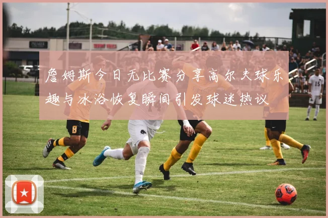 詹姆斯今日无比赛分享高尔夫球乐趣与冰浴恢复瞬间引发球迷热议