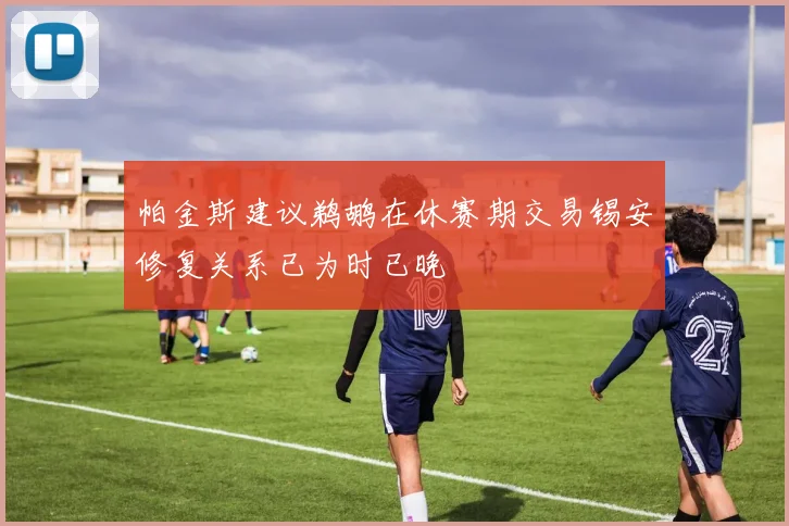 帕金斯建议鹈鹕在休赛期交易锡安修复关系已为时已晚