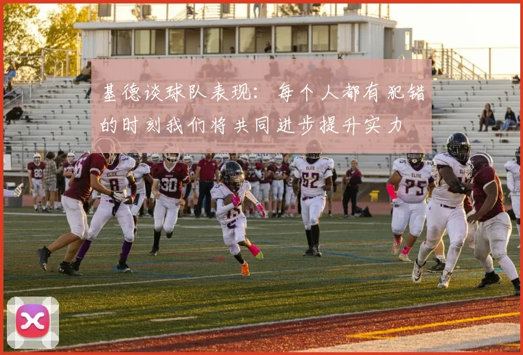 基德谈球队表现：每个人都有犯错的时刻我们将共同进步提升实力