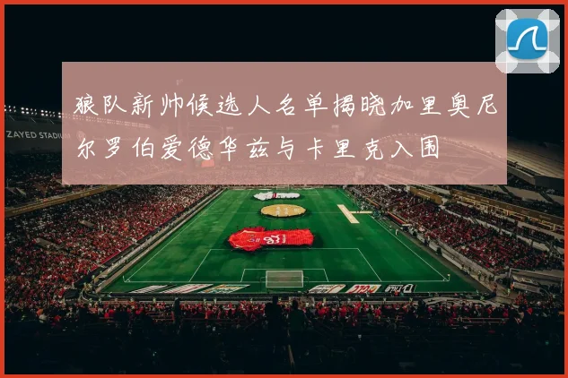 狼队新帅候选人名单揭晓加里奥尼尔罗伯爱德华兹与卡里克入围