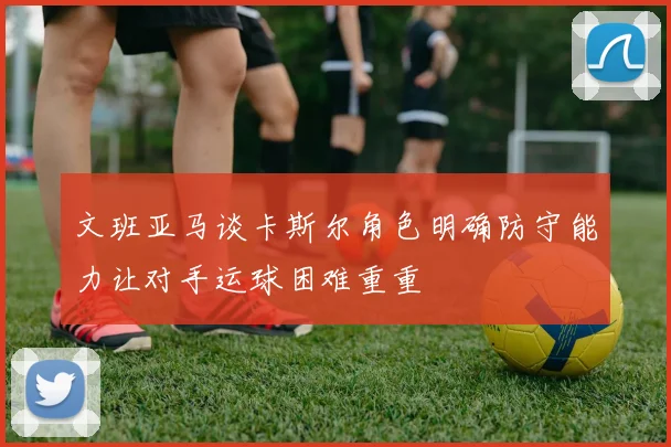 文班亚马谈卡斯尔角色明确防守能力让对手运球困难重重
