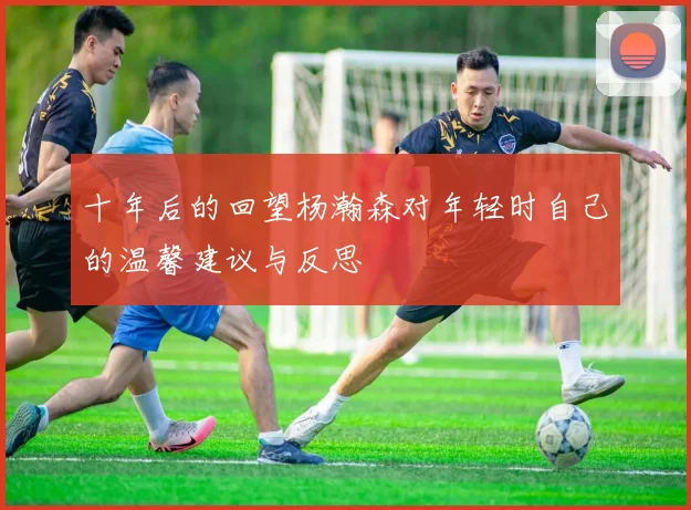 十年后的回望杨瀚森对年轻时自己的温馨建议与反思