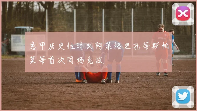 意甲历史性时刻阿莱格里孔蒂斯帕莱蒂首次同场竞技
