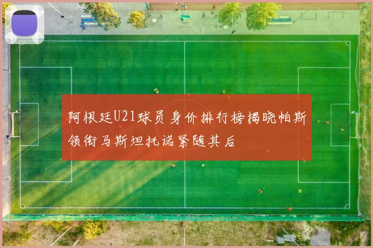 阿根廷U21球员身价排行榜揭晓帕斯领衔马斯坦托诺紧随其后