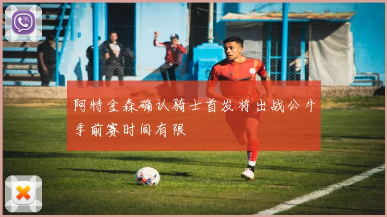 阿特金森确认骑士首发将出战公牛季前赛时间有限