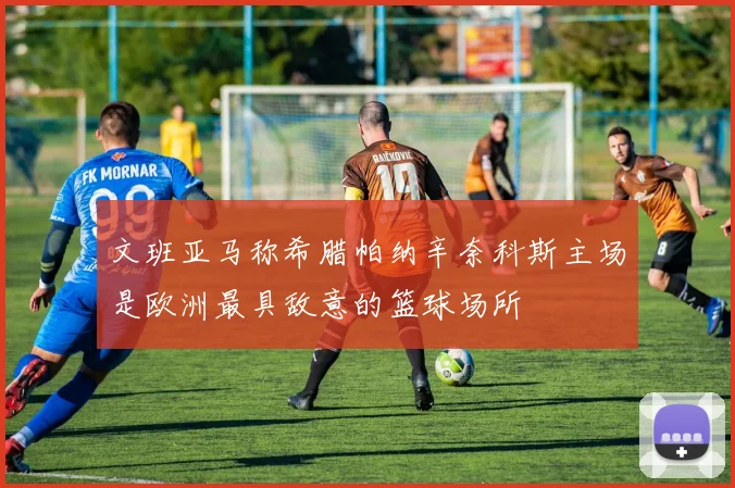 文班亚马称希腊帕纳辛奈科斯主场是欧洲最具敌意的篮球场所