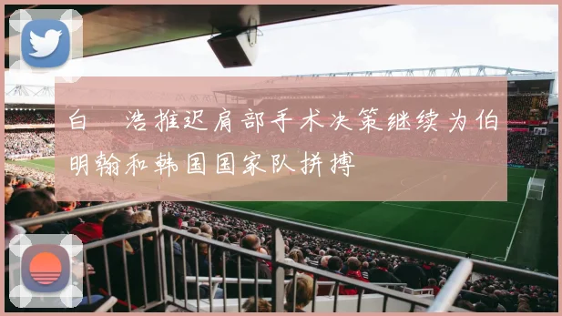 白昇浩推迟肩部手术决策继续为伯明翰和韩国国家队拼搏