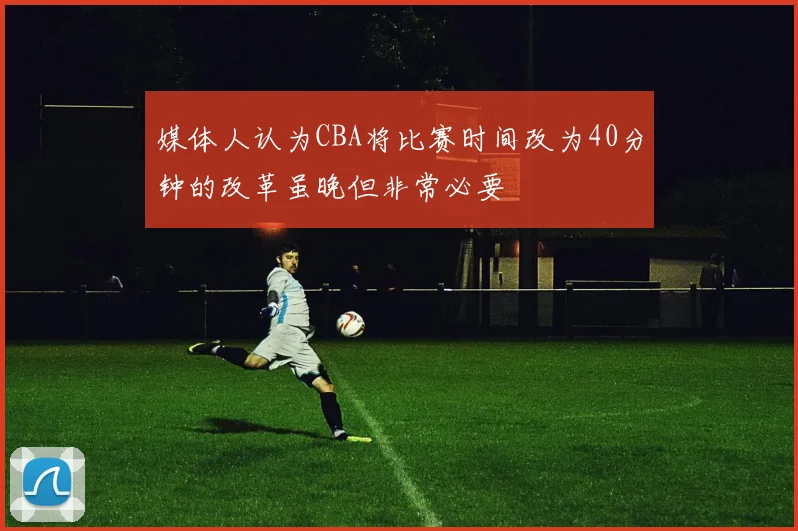 媒体人认为CBA将比赛时间改为40分钟的改革虽晚但非常必要