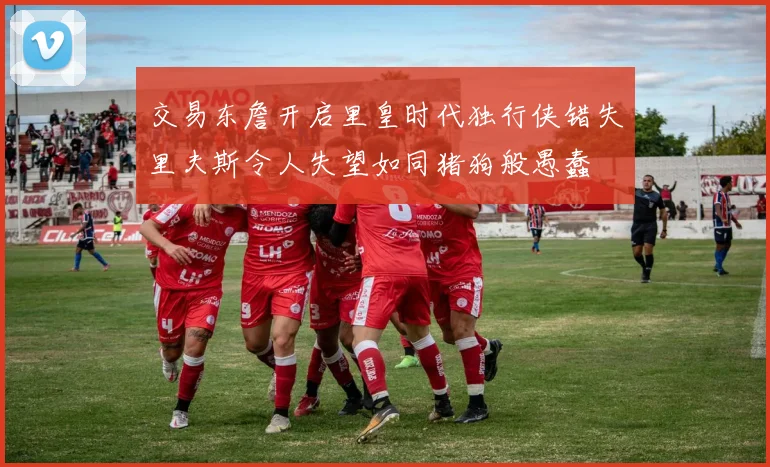 交易东詹开启里皇时代独行侠错失里夫斯令人失望如同猪狗般愚蠢