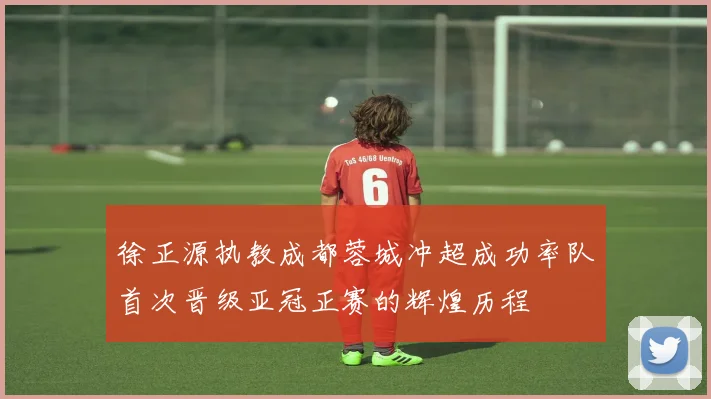 徐正源执教成都蓉城冲超成功率队首次晋级亚冠正赛的辉煌历程