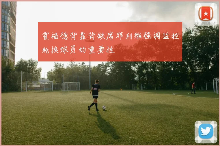霍福德背靠背缺席邓利维强调监控轮换球员的重要性