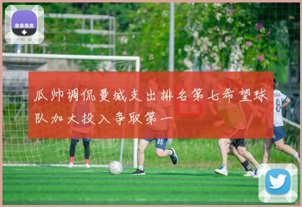 瓜帅调侃曼城支出排名第七希望球队加大投入争取第一
